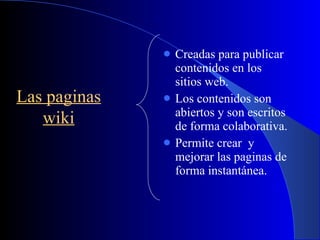Creadas para publicar contenidos en los sitios web. Los contenidos son abiertos y son escritos de forma colaborativa. Permite crear  y mejorar las paginas de forma instantánea. Las paginas wiki 