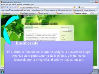 Encabezado Es el título o nombre con el que se designa la bitácora (o blog). Aparece en la parte superior de la página, generalmente destacado por la tipografía, el color o alguna imagen. 
