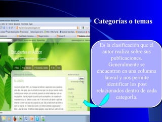 Categorías o temas Es la clasificación que el autor realiza sobre sus publicaciones. Generalmente se encuentran en una columna lateral y nos permite identificar los post relacionados dentro de cada categoría. 