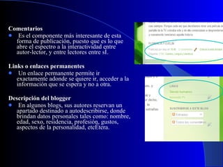 Comentarios   Es el componente más interesante de esta forma de publicación, puesto que es lo que abre el espectro a la interactividad entre autor-lector, y entre lectores entre sí.    Links o enlaces permanentes     Un enlace permanente permite ir exactamente adonde se quiere ir, acceder a la información que se espera y no a otra.   Descripción del blogger   En algunos blogs, sus autores reservan un apartado destinado a autodescribirse, donde brindan datos personales tales como: nombre, edad, sexo, residencia, profesión, gustos, aspectos de la personalidad, etcétera.  