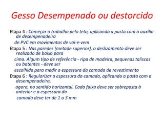 Gesso Desempenado ou destorcido
Etapa 4 : Começar o trabalho pelo teto, aplicando a pasta com o auxílio
   de desempenadeira
  de PVC em movimentos de vai-e-vem
Etapa 5 : Nas paredes (metade superior), o deslizamento deve ser
   realizado de baixo para
  cima. Algum tipo de referência - ripa de madeira, pequenas taliscas
   ou batentes - deve ser
  escolhido para medir a espessura da camada de revestimento
Etapa 6 : Regularizar a espessura da camada, aplicando a pasta com a
   desempenadeira,
   agora, no sentido horizontal. Cada faixa deve ser sobreposta à
   anterior e a espessura da
   camada deve ter de 1 a 3 mm
 