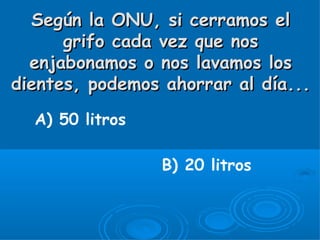 Según la ONU, si cerramos el
      grifo cada vez que nos
  enjabonamos o nos lavamos los
dientes, podemos ahorrar al día...
  A) 50 litros

                 B) 20 litros
 