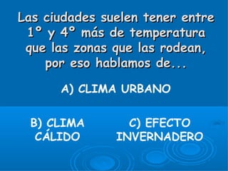 Las ciudades suelen tener entre
 1º y 4º más de temperatura
 que las zonas que las rodean,
    por eso hablamos de...

      A) CLIMA URBANO

 B) CLIMA        C) EFECTO
  CÁLIDO       INVERNADERO
 