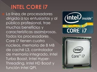 

La línea de procesadores
dirigida a los entusiastas y al
público profesional, trae
muchos beneficios y
características asombrosas.
Todos los procesadores
Core i7 tienen cuatro
núcleos, memoria de 8 MB
de caché L3, controlador
de memoria integrado, Intel
Turbo Boost, Intel HyperThreading, Intel HD Boost y
función Intel QPI.

 