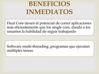 BENEFICIOS
INMEDIATOS



Dual Core tienen el potencial de correr aplicaciones
más eficientemente que los single core, dando a los
usuarios la habilidad de seguir trabajando

Software multi-threading ,programas que ejecutan
múltiples tareas

 