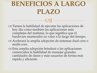 BENEFICIOS A LARGO
PLAZO


 Tienen la habilidad de ejecutar las aplicaciones de
hoy día como también las aplicaciones más
complejas del mañana, lo que significa que el
hardware mantendrá su valor a lo largo del tiempo.
 Acelerará la amplia adopción de sistemas dual core o
multi-core.
 Esta amplia adopción brindará a las aplicaciones
comerciales la habilidad de manejar grandes
cantidades de datos y más usuarios de forma más
rápida y eficiente.

 