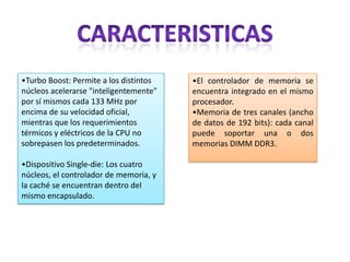 •Turbo Boost: Permite a los distintos
núcleos acelerarse "inteligentemente"
por sí mismos cada 133 MHz por
encima de su velocidad oficial,
mientras que los requerimientos
térmicos y eléctricos de la CPU no
sobrepasen los predeterminados.
•Dispositivo Single-die: Los cuatro
núcleos, el controlador de memoria, y
la caché se encuentran dentro del
mismo encapsulado.

•El controlador de memoria se
encuentra integrado en el mismo
procesador.
•Memoria de tres canales (ancho
de datos de 192 bits): cada canal
puede soportar una o dos
memorias DIMM DDR3.

 