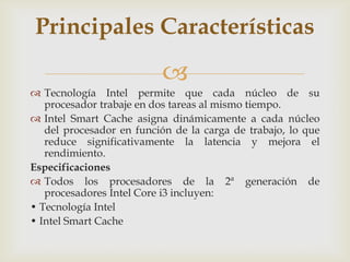 Principales Características


 Tecnología Intel permite que cada núcleo de su
procesador trabaje en dos tareas al mismo tiempo.
 Intel Smart Cache asigna dinámicamente a cada núcleo
del procesador en función de la carga de trabajo, lo que
reduce significativamente la latencia y mejora el
rendimiento.
Especificaciones
 Todos los procesadores de la 2ª generación de
procesadores Intel Core i3 incluyen:
• Tecnología Intel
• Intel Smart Cache

 