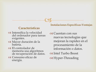 
Características
 Intensifica la velocidad
del ordenador para tareas
exigentes.
 Mayor duración de la
batería.
 El controlador de
memoria usa algoritmos
de recuperación de datos.
 Consumo eficaz de
energía.

Instalaciones Especificas-Ventajas

 Cuentan con sus
nuevas tecnologías que
mejoran la rapidez en el
procesamiento de la
información o datos.
 Intel Turbo Boost
 Hyper-Threading

 