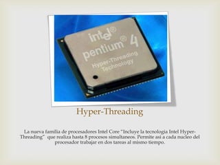 Hyper-Threading
La nueva familia de procesadores Intel Core “Incluye la tecnologia Intel HyperThreading” que realiza hasta 8 procesos simultaneos. Permite asi a cada nucleo del
procesador trabajar en dos tareas al mismo tiempo.

 