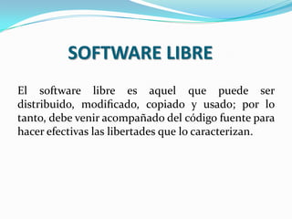 SOFTWARE LIBRE
El software libre es aquel que puede ser
distribuido, modiﬁcado, copiado y usado; por lo
tanto, debe venir acompañado del código fuente para
hacer efectivas las libertades que lo caracterizan.

 