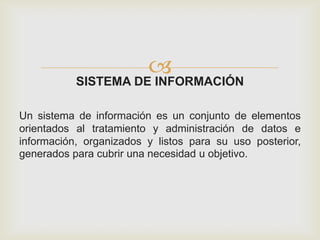 SISTEMA DE INFORMACIÓN
Un sistema de información es un conjunto de elementos
orientados al tratamiento y administración de datos e
información, organizados y listos para su uso posterior,
generados para cubrir una necesidad u objetivo.
 