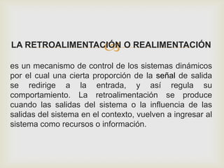 LA RETROALIMENTACIÓN O REALIMENTACIÓN
es un mecanismo de control de los sistemas dinámicos
por el cual una cierta proporción de la señal de salida
se redirige a la entrada, y así regula su
comportamiento. La retroalimentación se produce
cuando las salidas del sistema o la influencia de las
salidas del sistema en el contexto, vuelven a ingresar al
sistema como recursos o información.
 