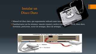 Instalar un
Disco Duro
 Manual del disco duro, que seguramente indicará como instalarlo.
 Familiarizarse con los términos: maestro (master), esclavo (slave), IDE, BIOS, disco duro,
formatear, particionar, sector de arranque, disco de arranque.
 
