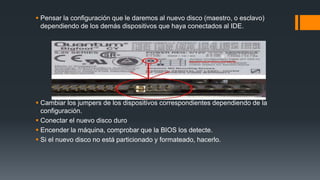  Pensar la configuración que le daremos al nuevo disco (maestro, o esclavo)
dependiendo de los demás dispositivos que haya conectados al IDE.
 Cambiar los jumpers de los dispositivos correspondientes dependiendo de la
configuración.
 Conectar el nuevo disco duro
 Encender la máquina, comprobar que la BIOS los detecte.
 Si el nuevo disco no está particionado y formateado, hacerlo.
 