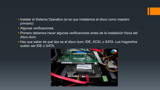  Instalar el Sistema Operativo (si es que instalamos el disco como maestro
primario)
 Algunas verificaciones
 Primero debemos hacer algunas verificaciones antes de la instalación física del
disco duro:
 Hay que saber de qué tipo es el disco duro: IDE, SCSI, o SATA. Los hogareños
suelen ser IDE o SATA.
 