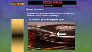 DISCOS DUROS
¿QUÉ SON?
• Memoria secundaria
• Dispositivos de almacenamiento no volátil (conserva la
información con la pérdida de energía)
• Sistemas de grabación magnética digital
Discos duros
 