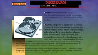 DISCOS DUROS
ESTRUCTURA FÍSICA
Discos duros
• Platos (normalmente entre 2 y 4):
Son discos (de aluminio o cristal) concéntricos y
que giran todos a la vez, es en donde se graban
los datos.
• Cabezas (dispositivos de lectura y escritura):
conjunto de brazos alineados verticalmente que
se mueven hacia dentro o fuera según convenga,
todos a la vez. En la punta de dichos brazos
están las cabezas de lectura/escritura, que
gracias al movimiento del cabezal pueden leer
tanto zonas interiores como exteriores del disco.
Cada plato tiene dos caras, y es necesaria una cabeza de lectura/escritura para cada cara (no es una cabeza por
plato, sino una por cara). Es decir, cada brazo es doble, y contiene 2 cabezas: una para leer la cara superior del
plato, y otra para leer la cara inferior. Por tanto, hay 8 cabezas para leer 4 platos.
Las cabezas de lectura/escritura nunca tocan el disco, sino que pasan muy cerca (hasta a 3 nanómetros). Si alguna
llega a tocarlo, causaría muchos daños en el disco, rayándolo gravemente, debido a lo rápido que giran los platos
(uno de 7.500 revoluciones por minuto se mueve a 120 km/h en el borde).
 