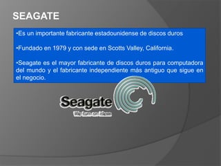 SEAGATE
•Es un importante fabricante estadounidense de discos duros
•Fundado en 1979 y con sede en Scotts Valley, California.
•Seagate es el mayor fabricante de discos duros para computadora
del mundo y el fabricante independiente más antiguo que sigue en
el negocio.
 