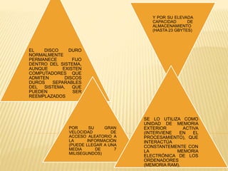 EL DISCO DURO
NORMALMENTE
PERMANECE FIJO
DENTRO DEL SISTEMA,
AUNQUE EXISTEN
COMPUTADORES QUE
ADMITEN DISCOS
DUROS SEPARABLES
DEL SISTEMA, QUE
PUEDEN SER
REEMPLAZADOS
POR SU GRAN
VELOCIDAD DE
ACCESO ALEATORIO A
LA INFORMACIÓN
(PUEDE LLEGAR A UNA
MEDIA DE 7
MILISEGUNDOS)
Y POR SU ELEVADA
CAPACIDAD DE
ALMACENAMIENTO
(HASTA 23 GBYTES)
SE LO UTILIZA COMO
UNIDAD DE MEMORIA
EXTERIOR ACTIVA
(INTERVIENE EN EL
PROCESAMIENTO), QUE
INTERACTÚA
CONSTANTEMENTE CON
LA MEMORIA
ELECTRÓNICA DE LOS
ORDENADORES
(MEMORIA RAM).
 