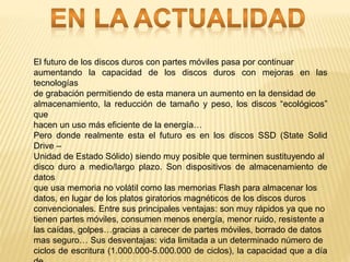 El futuro de los discos duros con partes móviles pasa por continuar
aumentando la capacidad de los discos duros con mejoras en las
tecnologías
de grabación permitiendo de esta manera un aumento en la densidad de
almacenamiento, la reducción de tamaño y peso, los discos “ecológicos”
que
hacen un uso más eficiente de la energía…
Pero donde realmente esta el futuro es en los discos SSD (State Solid
Drive –
Unidad de Estado Sólido) siendo muy posible que terminen sustituyendo al
disco duro a medio/largo plazo. Son dispositivos de almacenamiento de
datos
que usa memoria no volátil como las memorias Flash para almacenar los
datos, en lugar de los platos giratorios magnéticos de los discos duros
convencionales. Entre sus principales ventajas: son muy rápidos ya que no
tienen partes móviles, consumen menos energía, menor ruido, resistente a
las caídas, golpes…gracias a carecer de partes móviles, borrado de datos
mas seguro… Sus desventajas: vida limitada a un determinado número de
ciclos de escritura (1.000.000-5.000.000 de ciclos), la capacidad que a día
 
