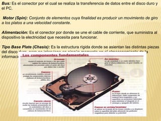 Bus: Es el conector por el cual se realiza la transferencia de datos entre el disco duro y
el PC.
Motor (Spin): Conjunto de elementos cuya finalidad es producir un movimiento de giro
a los platos a una velocidad constante.
Alimentación: Es el conector por donde se une el cable de corriente, que suministra al
dispositivo la electricidad que necesita para funcionar.
Tipo Base Plate (Chasis): Es la estructura rígida donde se asientan las distintas piezas
del disco duro, pero no interviene en ningún momento en el almacenamiento de la
información.
 