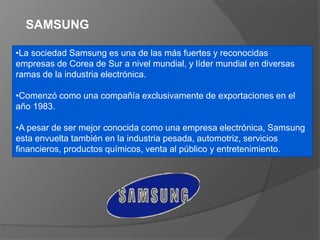 SAMSUNG
•La sociedad Samsung es una de las más fuertes y reconocidas
empresas de Corea de Sur a nivel mundial, y líder mundial en diversas
ramas de la industria electrónica.
•Comenzó como una compañía exclusivamente de exportaciones en el
año 1983.
•A pesar de ser mejor conocida como una empresa electrónica, Samsung
esta envuelta también en la industria pesada, automotriz, servicios
financieros, productos químicos, venta al público y entretenimiento.
 