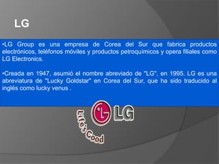 •LG Group es una empresa de Corea del Sur que fabrica productos
electrónicos, teléfonos móviles y productos petroquímicos y opera filiales como
LG Electronics.
•Creada en 1947, asumió el nombre abreviado de "LG", en 1995. LG es una
abreviatura de "Lucky Goldstar" en Corea del Sur, que ha sido traducido al
inglés como lucky venus .
LG
 