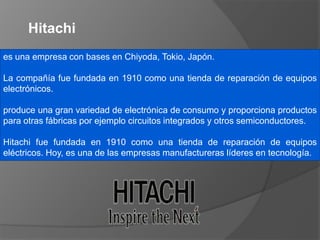 es una empresa con bases en Chiyoda, Tokio, Japón.
La compañía fue fundada en 1910 como una tienda de reparación de equipos
electrónicos.
produce una gran variedad de electrónica de consumo y proporciona productos
para otras fábricas por ejemplo circuitos integrados y otros semiconductores.
Hitachi fue fundada en 1910 como una tienda de reparación de equipos
eléctricos. Hoy, es una de las empresas manufactureras líderes en tecnología.
Hitachi
 