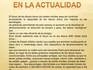 El futuro de los discos duros con partes móviles pasa por continuar
aumentando la capacidad de los discos duros con mejoras en las
tecnologías
de grabación permitiendo de esta manera un aumento en la densidad de
almacenamiento, la reducción de tamaño y peso, los discos “ecológicos”
que
hacen un uso más eficiente de la energía…
Pero donde realmente esta el futuro es en los discos SSD (State Solid
Drive –
Unidad de Estado Sólido) siendo muy posible que terminen sustituyendo al
disco duro a medio/largo plazo. Son dispositivos de almacenamiento de
datos
que usa memoria no volátil como las memorias Flash para almacenar los
datos, en lugar de los platos giratorios magnéticos de los discos duros
convencionales. Entre sus principales ventajas: son muy rápidos ya que no
tienen partes móviles, consumen menos energía, menor ruido, resistente a
las caídas, golpes…gracias a carecer de partes móviles, borrado de datos
mas seguro… Sus desventajas: vida limitada a un determinado número de
ciclos de escritura (1.000.000-5.000.000 de ciclos), la capacidad que a día
 