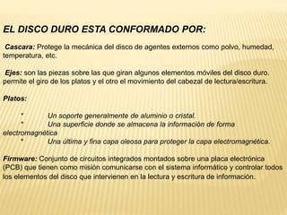 EL DISCO DURO ESTA CONFORMADO POR:
Cascara: Protege la mecánica del disco de agentes externos como polvo, humedad,
temperatura, etc.
Ejes: son las piezas sobre las que giran algunos elementos móviles del disco duro.
permite el giro de los platos y el otro el movimiento del cabezal de lectura/escritura.
Platos:
* Un soporte generalmente de aluminio o cristal.
* Una superficie donde se almacena la información de forma
electromagnética
* Una última y fina capa oleosa para proteger la capa electromagnética.
Firmware: Conjunto de circuitos integrados montados sobre una placa electrónica
(PCB) que tienen como misión comunicarse con el sistema informático y controlar todos
los elementos del disco que intervienen en la lectura y escritura de información.
 