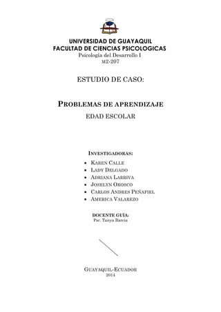 UNIVERSIDAD DE GUAYAQUIL 
FACULTAD DE CIENCIAS PSICOLOGICAS 
Psicología del Desarrollo I 
M2-207 
ESTUDIO DE CASO: 
PROBLEMAS DE APRENDIZAJE 
EDAD ESCOLAR 
INVESTIGADORAS: 
 KAREN CALLE 
 LADY DELGADO 
 ADRIANA LARRIVA 
 JOSELYN OROSCO 
 CARLOS ANDRES PEÑAFIEL 
 AMERICA VALAREZO 
DOCENTE GUÍA: 
Psc. Tanya Barcia 
GUAYAQUIL-ECUADOR 
2014  