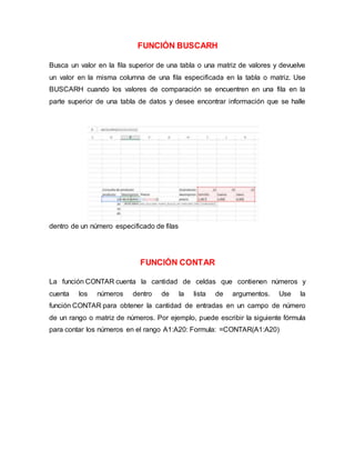 FUNCIÓN BUSCARH
Busca un valor en la fila superior de una tabla o una matriz de valores y devuelve
un valor en la misma columna de una fila especificada en la tabla o matriz. Use
BUSCARH cuando los valores de comparación se encuentren en una fila en la
parte superior de una tabla de datos y desee encontrar información que se halle
dentro de un número especificado de filas
FUNCIÓN CONTAR
La función CONTAR cuenta la cantidad de celdas que contienen números y
cuenta los números dentro de la lista de argumentos. Use la
función CONTAR para obtener la cantidad de entradas en un campo de número
de un rango o matriz de números. Por ejemplo, puede escribir la siguiente fórmula
para contar los números en el rango A1:A20: Formula: =CONTAR(A1:A20)
 