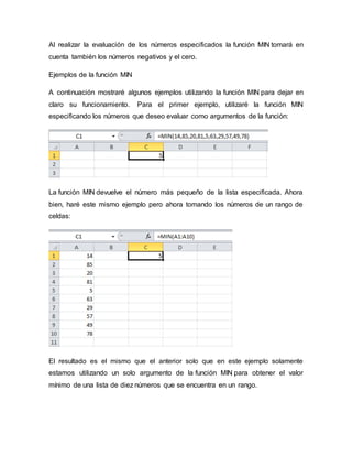 Al realizar la evaluación de los números especificados la función MIN tomará en
cuenta también los números negativos y el cero.
Ejemplos de la función MIN
A continuación mostraré algunos ejemplos utilizando la función MIN para dejar en
claro su funcionamiento. Para el primer ejemplo, utilizaré la función MIN
especificando los números que deseo evaluar como argumentos de la función:
La función MIN devuelve el número más pequeño de la lista especificada. Ahora
bien, haré este mismo ejemplo pero ahora tomando los números de un rango de
celdas:
El resultado es el mismo que el anterior solo que en este ejemplo solamente
estamos utilizando un solo argumento de la función MIN para obtener el valor
mínimo de una lista de diez números que se encuentra en un rango.
 