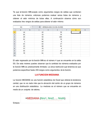 Ya que la función MIN acepta como argumentos rangos de celdas que contienen
una lista de números, entonces podemos evaluar varias listas de números y
obtener el valor mínimos de todas ellas. A continuación observa cómo son
evaluados tres rangos de celdas para obtener el valor mínimo:
El valor regresado por la función MIN es el número 4 que se encuentra en la celda
E8. De esta manera puedes observar que la cantidad de números evaluados por
la función MIN es prácticamente ilimitada. La única restricción que tenemos es que
podemos especificar hasta 255 rangos como argumentos de la función.
LA FUNCION MEDIANA
La función MEDIANA es una función estadística de Excel que obtiene la tendencia
central, que no es nada más que la ubicación del centro de un grupo de números
en una distribución estadística. La mediana es el número que se encuentra en
medio de un conjunto de valores.
Sintaxis:
 