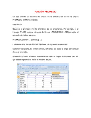 FUNCIÓN PROMEDIO
En este artículo se describen la sintaxis de la fórmula y el uso de la función
PROMEDIO en Microsoft Excel.
Descripción
Devuelve el promedio (media aritmética) de los argumentos. Por ejemplo, si el
intervalo A1:A20 contiene números, la fórmula =PROMEDIO(A1:A20) devuelve el
promedio de dichos números.
PROMEDIO(número1, [número2], ...)
La sintaxis de la función PROMEDIO tiene los siguientes argumentos:
Número1 Obligatorio. El primer número, referencia de celda o rango para el cual
desea el promedio.
Número2 Opcional. Números, referencias de celda o rangos adicionales para los
que desea el promedio, hasta un máximo de 255.
 