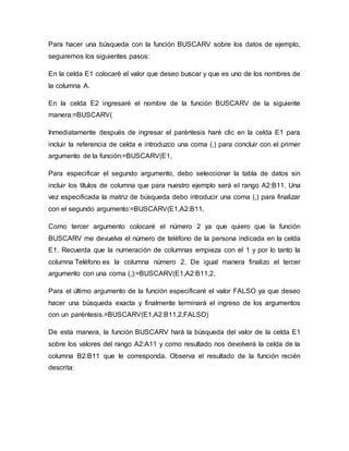Para hacer una búsqueda con la función BUSCARV sobre los datos de ejemplo,
seguiremos los siguientes pasos:
En la celda E1 colocaré el valor que deseo buscar y que es uno de los nombres de
la columna A.
En la celda E2 ingresaré el nombre de la función BUSCARV de la siguiente
manera:=BUSCARV(
Inmediatamente después de ingresar el paréntesis haré clic en la celda E1 para
incluir la referencia de celda e introduzco una coma (,) para concluir con el primer
argumento de la función:=BUSCARV(E1,
Para especificar el segundo argumento, debo seleccionar la tabla de datos sin
incluir los títulos de columna que para nuestro ejemplo será el rango A2:B11. Una
vez especificada la matriz de búsqueda debo introducir una coma (,) para finalizar
con el segundo argumento:=BUSCARV(E1,A2:B11,
Como tercer argumento colocaré el número 2 ya que quiero que la función
BUSCARV me devuelva el número de teléfono de la persona indicada en la celda
E1. Recuerda que la numeración de columnas empieza con el 1 y por lo tanto la
columna Teléfono es la columna número 2. De igual manera finalizo el tercer
argumento con una coma (,):=BUSCARV(E1,A2:B11,2,
Para el último argumento de la función especificaré el valor FALSO ya que deseo
hacer una búsqueda exacta y finalmente terminará el ingreso de los argumentos
con un paréntesis.=BUSCARV(E1,A2:B11,2,FALSO)
De esta manera, la función BUSCARV hará la búsqueda del valor de la celda E1
sobre los valores del rango A2:A11 y como resultado nos devolverá la celda de la
columna B2:B11 que le corresponda. Observa el resultado de la función recién
descrita:
 