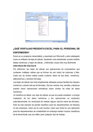 ¿QUÉ VENTAJAS PRESENTA EXCEL PARA EL PERSONAL DE
ENFERMERÍA?
Excel es un programa desarrollado y soportado por Microsoft y está catalogado
como un software de hoja de cálculo. Ayudando a los estudiantes a poder realizar
tablas numéricas y hojas de cálculo y diferentes cosas más muy fácilmente
UNA HOJA DE CÁLCULO
Por definición, las hojas de cálculo son aplicaciones de computadora que
contienen múltiples celdas que se forman de una matriz de columnas y filas.
Cada una de dichas celdas puede contener datos de tipo texto, numéricos,
alfanuméricos y también fórmulas.
Las hojas de cálculo han sido ampliamente utilizadas porque facilitan los cálculos
numéricos a través del uso de fórmulas. De una manera muy sencilla y rápida se
pueden hacer operaciones aritméticas sobre cientos de miles de datos
numéricos.
Un beneficio al utilizar una hoja de cálculo es que se puede actualizar o corregir
cualquiera de los datos numéricos y las operaciones se recalculan
automáticamente sin necesidad de realizar alguna edición sobre las fórmulas.
Esto ha sido siempre de grande beneficio para los departamentos de finanzas
en las empresas, razón por la cual muchos creen que Excel es una aplicación
para los departamentos de contabilidad sin embargo existen muchos beneficios
de la herramienta que son útiles para cualquier tipo de trabajo.
 