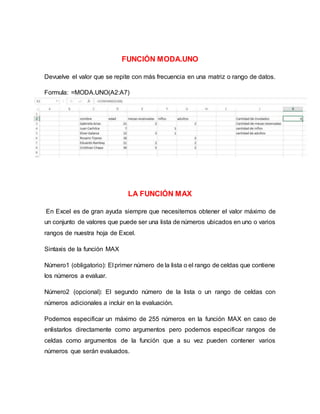 FUNCIÓN MODA.UNO
Devuelve el valor que se repite con más frecuencia en una matriz o rango de datos.
Formula: =MODA.UNO(A2:A7)
LA FUNCIÓN MAX
En Excel es de gran ayuda siempre que necesitemos obtener el valor máximo de
un conjunto de valores que puede ser una lista de números ubicados en uno o varios
rangos de nuestra hoja de Excel.
Sintaxis de la función MAX
Número1 (obligatorio): El primer número de la lista o el rango de celdas que contiene
los números a evaluar.
Número2 (opcional): El segundo número de la lista o un rango de celdas con
números adicionales a incluir en la evaluación.
Podemos especificar un máximo de 255 números en la función MAX en caso de
enlistarlos directamente como argumentos pero podemos especificar rangos de
celdas como argumentos de la función que a su vez pueden contener varios
números que serán evaluados.
 