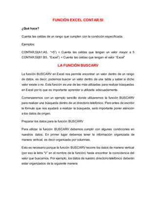 FUNCIÓN EXCEL CONTAR.SI
¿Qué hace?
Cuenta las celdas de un rango que cumplen con la condición especificada.
Ejemplos:
CONTAR.SI(A1:A5, “>5”) = Cuenta las celdas que tengan un valor mayor a 5
CONTAR.SI(B1:B5, “Excel”) = Cuenta las celdas que tengan el valor “Excel”
LA FUNCIÓN BUSCARV
La función BUSCARV en Excel nos permite encontrar un valor dentro de un rango
de datos, es decir, podemos buscar un valor dentro de una tabla y saber si dicho
valor existe o no. Esta función es una de las más utilizadas para realizar búsquedas
en Excel por lo que es importante aprender a utilizarla adecuadamente.
Comenzaremos con un ejemplo sencillo donde utilizaremos la función BUSCARV
para realizar una búsqueda dentro de un directorio telefónico. Pero antes de escribir
la fórmula que nos ayudará a realizar la búsqueda, será importante poner atención
a los datos de origen.
Preparar los datos para la función BUSCARV
Para utilizar la función BUSCARV debemos cumplir con algunas condiciones en
nuestros datos. En primer lugar debemos tener la información organizada de
manera vertical, es decir organizada por columnas.
Esto es necesario porque la función BUSCARV recorre los datos de manera vertical
(por eso la letra “V” en el nombre de la función) hasta encontrar la coincidencia del
valor que buscamos. Por ejemplo, los datos de nuestro directorio telefónico deberán
estar organizados de la siguiente manera:
 