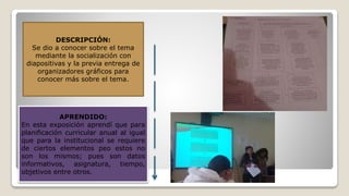 DESCRIPCIÓN:
Se dio a conocer sobre el tema
mediante la socialización con
diapositivas y la previa entrega de
organizadores gráficos para
conocer más sobre el tema.
APRENDIDO:
En esta exposición aprendí que para
planificación curricular anual al igual
que para la institucional se requiere
de ciertos elementos peo estos no
son los mismos; pues son datos
informativos, asignatura, tiempo,
objetivos entre otros.
 
