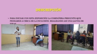 DESCRIPCIÓN
• PARA INICIAR CON ESTA EXPOSICIÓN LA COMPAÑERA PREGUNTO QUE
PENSAMOS A CERCA DE LA INCLUSIÓN. REALIZANDO ASI UNA LLUVIA DE
IDEAS.