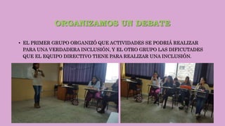ORGANIZAMOS UN DEBATE
• EL PRIMER GRUPO ORGANIZÓ QUE ACTIVIDADES SE PODRIÁ REALIZAR
PARA UNA VERDADERA INCLUSIÓN, Y EL OTRO GRUPO LAS DIFICUTADES
QUE EL EQUIPO DIRECTIVO TIENE PARA REALIZAR UNA INCLUSIÓN.