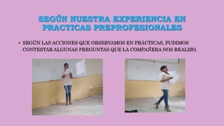 SEGÚN NUESTRA EXPERIENCIA EN
PRACTICAS PREPROFESIONALES
• SEGÚN LAS ACCIONES QUE OBSERVAMOS EN PRÁCTICAS, PUDIMOS
CONTESTAR ALGUNAS PREGUNTAS QUE LA COMPAÑERA NOS REALIZO.
 