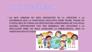 • LO QUE APRENDI EN ESTA EXPOSICIÓN ES LA ATENCIÓN A LA
DIVERSIDAD QUE LA COMUNIDAD EDUCATIVA DEBE TENER. TOMAR EN
CUENTA QUE NO TODOS LOS ESTUDIANTES APRENDEMOS DE UNA IGUAL
MANERA. ESTUDIANTES CON NEE DEBERIAN SER INCLUIDOS A LA
EDUCACIÓN PERO NO SOLO LOGRANDO LA PERMANENCIA, SINO LA
PARTICIPACIÓN EN TODAS LAS ACTIVIDADES.
