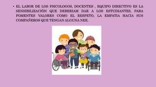• EL LABOR DE LOS PSICOLOGOS, DOCENTES , EQUIPO DIRECTIVO ES LA
SENSIBILIZACIÓN QUE DEBERIAM DAR A LOS ESTUDIANTES, PARA
FOMENTES VALORES COMO EL RESPETO, LA EMPATIA HACIA SUS
COMPAÑEROS QUE TENGAN ALGUNA NEE.
 
