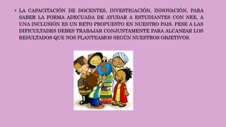 • LA CAPACITACIÓN DE DOCENTES, INVESTIGACIÓN, INNOVACIÓN, PARA
SABER LA FORMA ADECUADA DE AYUDAR A ESTUDIANTES CON NEE, A
UNA INCLUSIÓN ES UN RETO PROPUESTO EN NUESTRO PAIS. PESE A LAS
DIFICULTADES DEBES TRABAJAR CONJUNTAMENTE PARA ALCANZAR LOS
RESULTADOS QUE NOS PLANTEAMOS SEGÚN NUESTROS OBJETIVOS.
 
