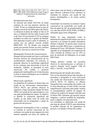 (1), (2), (3), (4), (5), (6); Alumnos del X ciclo de la Escuela De Ingeniería Mecánica-UNT (Grupo 8)
%peso Ti Al V Fe O N C
Substrato Bal 6.40 4.10 0.12
Polvo bal 6.05 4.12 0.06 0.15 0.002 0.008
Tabla 01: Composición de los materiales
utilizados
Recubrimiento por laser:
Se utilizará una fuente Nd:YAG en modo
continuo de con una potencia máxima de
2.2kW. El haz es conducido hasta la zona de
trabajo a través de una fibra óptica de 0,8mm.
La distancia al plano de trabajo se fijó en 10
mm y el diámetro del haz sobre la pieza (D)
es de 3mm. El movimiento X‐YZ se consigue
mediante un robot con 6 grados de libertad.
Para depositar el polvo sobre el substrato, se
cuenta con un cabezal coaxial modelo
PRECITEC YC 50 dotado con boquilla
anular que permite formar un cono continuo
de polvo, cuyo eje es coaxial con el haz.
Metalografía Técnicas De Caracterización:
Después del procesado por láser se utilizarán
diversas técnicas de caracterización de los
recubrimientos obtenidos. En concreto, se
pretende observar la morfología superficial
de los cordones para determinar el nivel de
oxidación. Además, se procederá al corte
transversal del cordón y posterior
preparación metalográfica de la muestra para
evaluar la unión metalúrgica con el substrato
y la microestructura.
Observación superficial:
Las plantillas de cordones se observarán con
ayuda de un microscopio estereoscópico,
LEICA M125, que permite observar la
superficie a bajos aumentos (desde 8X hasta
100X) con ayuda de luz apocromática y con
una gran profundidad de campo. El objetivo
es detallar la coloración superficial del
cordón, ya que dicho color de óxido está
relacionado con la temperatura y grado de
protección del proceso.
Preparación metalográfica Corte y montaje:
se cortarán la sección transversal de los
cordones con ayuda de una máquina de corte
manual equipada con disco de carburo de
silicio para corte de titanio y refrigerada por
agua (Struers Labotom‐3).Las muestras se
montarán en caliente, con ayuda de una
prensa metalográfica y en resina acrílica
transparente.
Esmerilado: las muestras se someten 3 pasos
consecutivos de esmerilado con ayuda de
lijas de papel de SiC de granulometría cada
vez más fina (FEPA P220, P500 y P1000) y
utilizando agua como refrigerante.
Pulido: Es muy importante evitar la
deformación superficial del titanio, por eso se
recurrirá a un sistema de pulido automático
(Struers Labopol). El primer paso consta de
pulido con paño MD‐Largo y suspensión de
diamante de 9 µm, 10N durante 5 minutos. El
segundo es un ultrapulido con suspensión de
sílice coloidal de 0,05µm con un 10% en
peso de peróxido de hidrogeno en un paño
MD‐Chem.
Ataque químico: cuando sea necesario
observar la microestructura se utilizará el
reactivo llamado “kroll reagent” (100 ml
H2O, 1‐3ml HF, 2‐6ml HNO3)
Determinación del tamaño del cordón:
Una vez las muestras hayan sido atacadas, se
procederá a fotografiar el corte transversal
con ayuda del microscopio estereoscópico
LEICA M125. El objetivo es obtener
fotografías bien contrastadas del cordón y de
la zona afectada por el calor (ZAC) con una
magnificación suficiente para poder realizar
el correspondiente análisis de imagen. El
software de análisis de imagen utilizado será
el Nikon NIS‐ Elements que permite retocar
imágenes y realizar medidas de longitudes,
áreas y ángulos con gran precisión.
Los resultados se analizarán con ayuda de
una hoja de cálculo EXCEL para determinar
la posible relación de los parámetros de
proceso y el tamaño o forma del cordón.
 