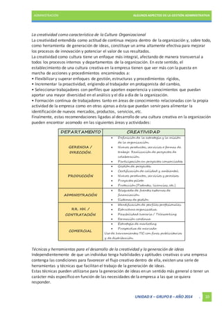ADMINISTRACIÓN ALGUNOS ASPECTOS DE LA GESTIÓN ADMINISTRATIVA 
La creatividad como característica de la Cultura Organizacional 
La creatividad entendida como actitud de continua mejora dentro de la organización y, sobre todo, 
como herramienta de generación de ideas, constituye un arma altamente efectiva para mejorar 
los procesos de innovación y potenciar el valor de sus resultados. 
La creatividad como cultura tiene un enfoque más integral, afectando de manera transversal a 
todos los procesos internos y departamentos de la organización. En este sentido, el 
establecimiento de una cultura creativa en la empresa tienen que ver más con la puesta en 
marcha de acciones y procedimientos encaminados a: 
• Flexibilizar y superar enfoques de gestión, estructuras y procedimientos rígidos, 
• Incrementar la proactividad, erigiendo al trabajador en protagonista del cambio, 
• Seleccionar trabajadores con perfiles que aporten experiencia y conocimientos que puedan 
aportar una mayor diversidad en el análisis y el día a día de la organización. 
• Formación continua de trabajadores tanto en áreas de conocimiento relacionadas con la propia 
actividad de la empresa como en otras ajenas a ésta que puedan servir para alimentar la 
identificación de nuevos mercados, productos, servicios, etc. 
Finalmente, estas recomendaciones ligadas al desarrollo de una cultura creativa en la organización 
pueden encontrar acomodo en las siguientes áreas y actividades: 
DEPARTAMENTO CREATIVIDAD 
UNIDAD X – GRUPO 8 – AÑO 2014 . 10 
GERENCIA / 
DIRECCIÓN. 
 Definición de la estrategia y la misión 
de la organización. 
 Nuevos productos, servicios o formas de 
trabajo. Realización de proyectos de 
colaboración. 
 Participación en proyectos consorciados. 
PRODUCCIÓN 
 Gestión de proyectos. 
 Certificación de calidad y ambiental. 
 Nuevos productos, servicios y procesos. 
 Proyectos piloto. 
 Protección (Patentes, licencias, etc.) 
ADMINISTRACIÓN 
 Búsqueda de fuentes externas de 
financiación. 
 Sistemas de gestión 
RR. HH. / 
CONTRATACIÓN 
 Identificación de perfiles profesionales. 
 Estructura organizativa. 
 Flexibilidad horaria / Teleworking. 
 Formación continua 
COMERCIAL 
 Estrategia de marketing. 
 Prospectiva de mercado. 
Uso de herramientas TIC con fines publicitarios 
y de distribución. 
Técnicas y herramientas para el desarrollo de la creatividad y la generación de ideas 
Independientemente de que un individuo tenga habilidades y aptitudes creativas o una empresa 
contenga las condiciones para favorecer el flujo creativo dentro de ella, existen una serie de 
herramientas y técnicas que facilitan el trabajo de la generación de ideas. 
Estas técnicas pueden utilizarse para la generación de ideas en un sentido más general o tener un 
carácter más específico en función de las necesidades de la empresa a las que se quiera 
responder. 
 