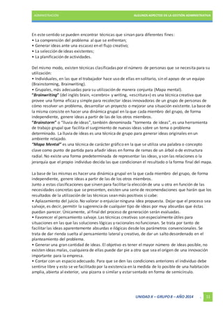 ADMINISTRACIÓN ALGUNOS ASPECTOS DE LA GESTIÓN ADMINISTRATIVA 
En este sentido se pueden encontrar técnicas que sirvan para diferentes fines: 
• La comprensión del problema al que se enfrentan; 
• Generar ideas ante una escasez en el flujo creativo; 
• La selección de ideas existentes; 
• La planificación de actividades. 
Del mismo modo, existen técnicas clasificadas por el número de personas que se necesita para su 
utilización: 
• Individuales, en las que el trabajador hace uso de ellas en solitario, sin el apoyo de un equipo 
(Brainstorming, Brainwriting). 
• Grupales, más adecuadas para su utilización de manera conjunta (Mapa mental). 
“Brainwriting” (del inglés brain, «cerebro» y writing, «escritura») es una técnica creativa que 
provee una forma eficaz y simple para recolectar ideas innovadoras de un grupo de personas de 
cómo resolver un problema, desarrollar un proyecto o mejorar una situación existente. La base de 
la misma consiste en hacer una dinámica grupal en la que cada miembro del grupo, de forma 
independiente, genere ideas a partir de las de los otros miembros. 
“Brainstorm” o “lluvia de ideas”, también denominada “tormenta de ideas”, es una herramienta 
de trabajo grupal que facilita el surgimiento de nuevas ideas sobre un tema o problema 
determinado. La lluvia de ideas es una técnica de grupo para generar ideas originales en un 
ambiente relajado. 
“Mapa Mental” es una técnica de carácter gráfico en la que se utiliza una palabra o concepto 
clave como punto de partida para añadir ideas en forma de ramas de un árbol o de estructura 
radial. No existe una forma predeterminada de representar las ideas, y son las relaciones o la 
jerarquía que el propio individuo decida las que condicionan el resultado o la forma final del mapa. 
La base de las mismas es hacer una dinámica grupal en la que cada miembro del grupo, de forma 
independiente, genere ideas a partir de las de los otros miembros. 
Junto a estas clasificaciones que sirven para facilitar la elección de una u otra en función de las 
necesidades concretas que se presenten, existen una serie de recomendaciones que harán que los 
resultados de la utilización de las técnicas sean más positivos si cabe: 
• Aplazamiento del juicio. No valorar o enjuiciar ninguna idea propuesta. Dejar que el proceso sea 
salvaje, es decir, permitir la sugerencia de cualquier tipo de ideas por muy absurdas que éstas 
puedan parecer. Únicamente, al final del proceso de generación serán evaluadas. 
• Favorecer el pensamiento salvaje. Las técnicas creativas son especialmente útiles para 
situaciones en las que las soluciones lógicas y racionales no funcionan. Se trata por tanto de 
facilitar las ideas aparentemente absurdas e ilógicas desde los parámetros convencionales. Se 
trata de dar rienda suelta al pensamiento lateral y creativo, de dar un salto desordenado en el 
planteamiento del problema. 
• Generar una gran cantidad de ideas. El objetivo es tener el mayor número de ideas posible, no 
existen ideas malas, cualquiera de ellas puede dar pie a otra que sea el origen de una innovación 
importante para la empresa. 
• Contar con un espacio adecuado. Para que se den las condiciones anteriores el individuo debe 
sentirse libre y esto se ve facilitado por la existencia en la medida de lo posible de una habitación 
amplia, abierta al exterior, una pizarra o similar y estar sentado en forma de semicírculo. 
UNIDAD X – GRUPO 8 – AÑO 2014 . 11 
 